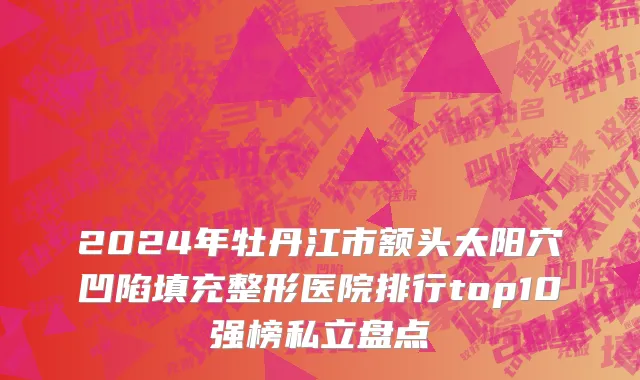 2024年牡丹江市额头太阳穴凹陷填充整形医院排行top10强榜私立盘点