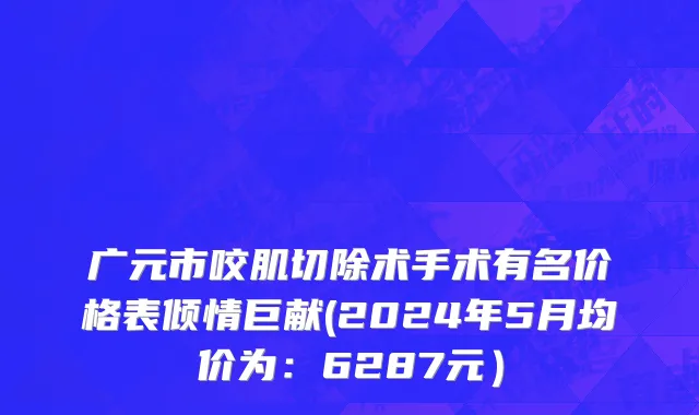 广元市咬肌切除术手术有名价格表倾情巨献(2024年5月均价为：6287元）
