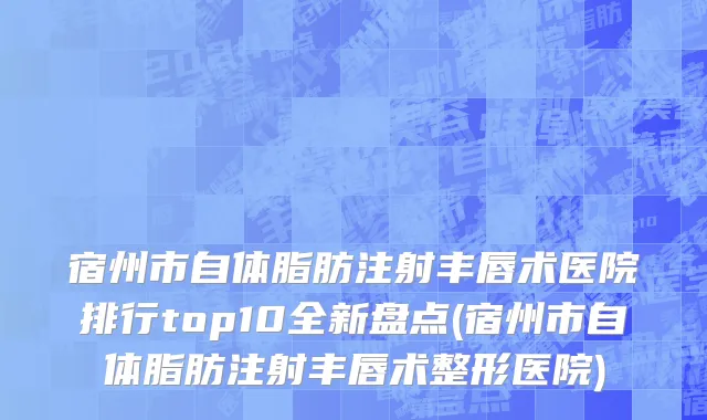 宿州市自体脂肪注射丰唇术医院排行top10全新盘点(宿州市自体脂肪注射丰唇术整形医院)