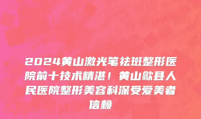 2024黄山激光笔祛斑整形医院前十技术精湛！黄山歙县人民医院整形美容科深受爱美者信赖