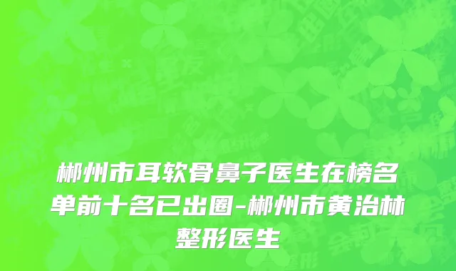 郴州市耳软骨鼻子医生在榜名单前十名已出圈-郴州市黄治林整形医生
