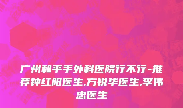 广州和平手外科医院行不行-推荐钟红阳医生,方锐华医生,李伟忠医生
