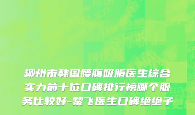 柳州市韩国腰腹吸脂医生综合实力前十位口碑排行榜哪个服务比较好-黎飞医生口碑绝绝子