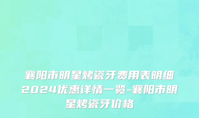 襄阳市明星烤瓷牙费用表明细2024优惠详情一览-襄阳市明星烤瓷牙价格
