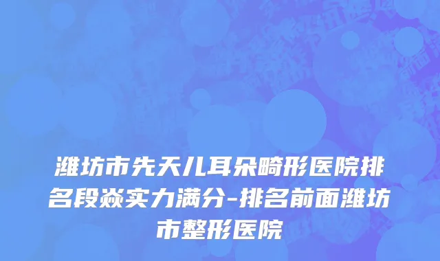 潍坊市先天儿耳朵畸形医院排名段焱实力满分-排名前面潍坊市整形医院
