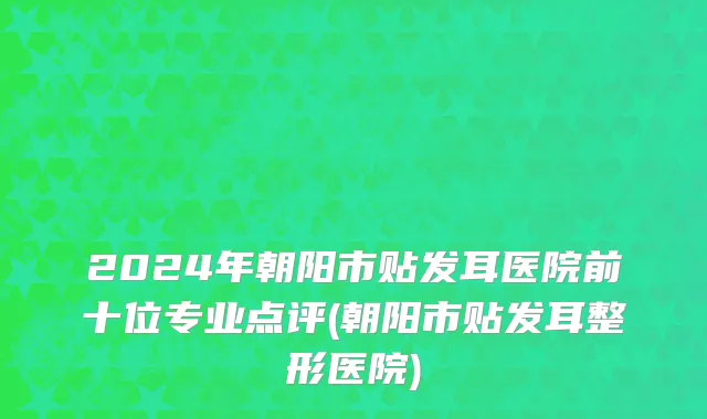 2024年朝阳市贴发耳医院前十位专业点评(朝阳市贴发耳整形医院)