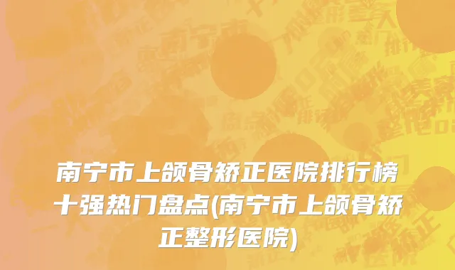 南宁市上颌骨矫正医院排行榜十强热门盘点(南宁市上颌骨矫正整形医院)