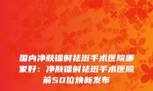 国内净肤镭射祛斑手术医院哪家好：净肤镭射祛斑手术医院前50位焕新发布