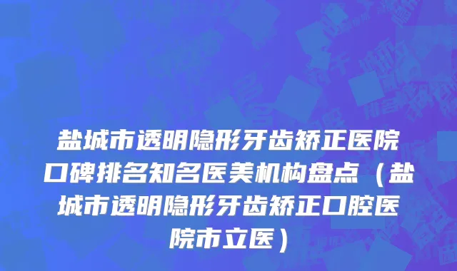 盐城市透明隐形牙齿矫正医院口碑排名知名医美机构盘点（盐城市透明隐形牙齿矫正口腔医院市立医）