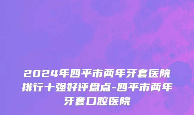 2024年四平市两年牙套医院排行十强好评盘点-四平市两年牙套口腔医院