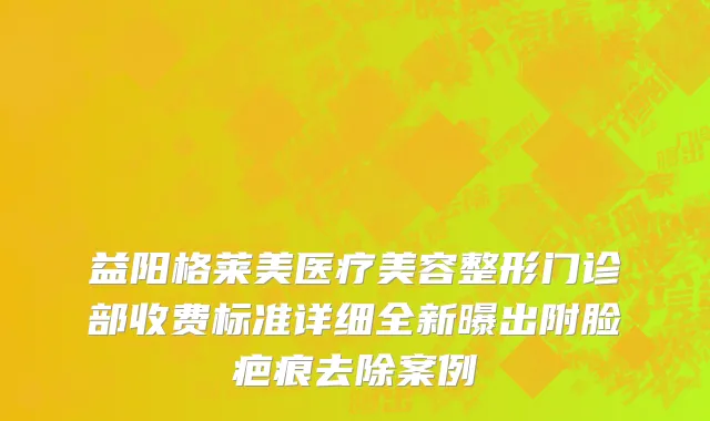 益阳格莱美医疗美容整形门诊部收费标准详细全新曝出附脸疤痕去除案例