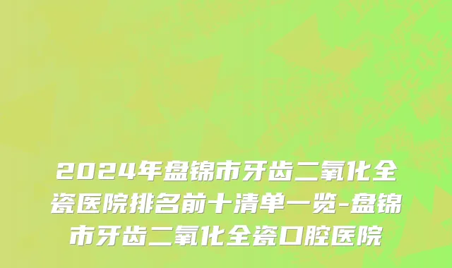 2024年盘锦市牙齿二氧化全瓷医院排名前十清单一览-盘锦市牙齿二氧化全瓷口腔医院