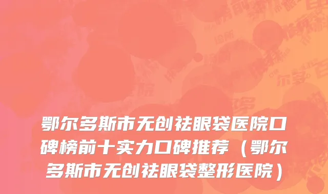 鄂尔多斯市无创祛眼袋医院口碑榜前十实力口碑推荐（鄂尔多斯市无创祛眼袋整形医院）
