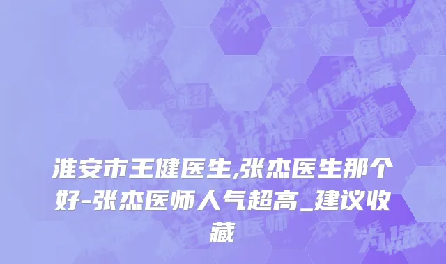 淮安市王健医生,张杰医生那个好-张杰医师人气超高_建议收藏