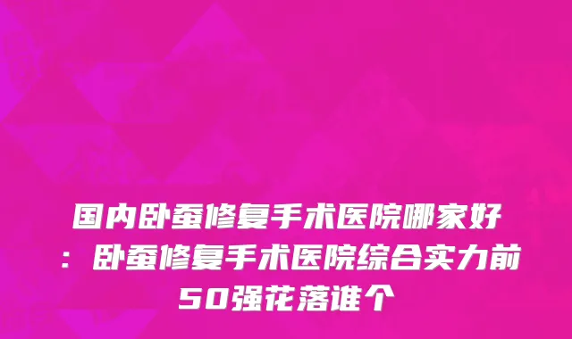 国内卧蚕修复手术医院哪家好：卧蚕修复手术医院综合实力前50强花落谁个