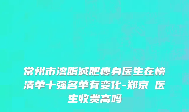 常州市溶脂减肥瘦身医生在榜清单十强名单有变化-郑京旻医生收费高吗