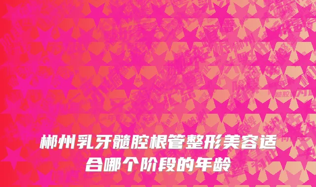 郴州乳牙髓腔根管整形美容适合哪个阶段的年龄