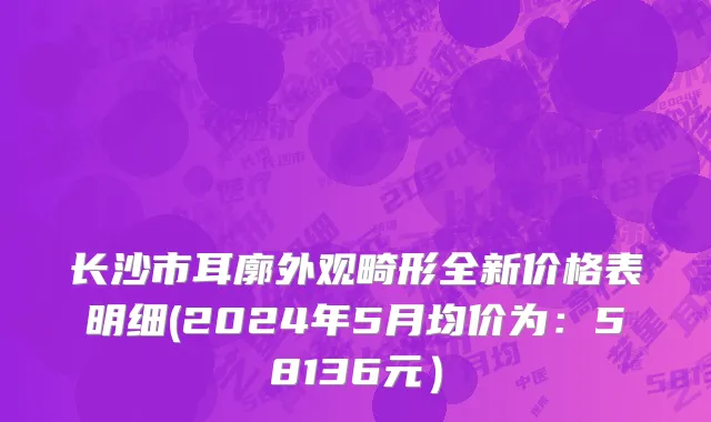 长沙市耳廓外观畸形全新价格表明细(2024年5月均价为：58136元）