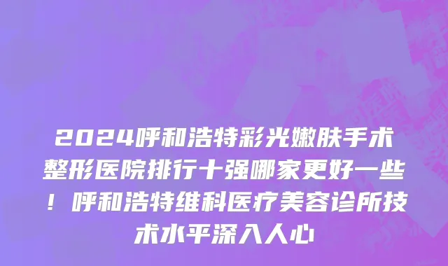 2024呼和浩特彩光嫩肤手术整形医院排行十强哪家更好一些!呼和浩特维科医疗美容诊所技术水平深入人心