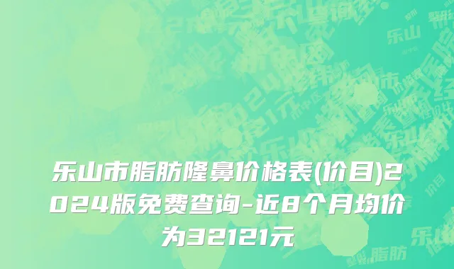 乐山市脂肪隆鼻价格表(价目)2024版免费查询-近8个月均价为32121元