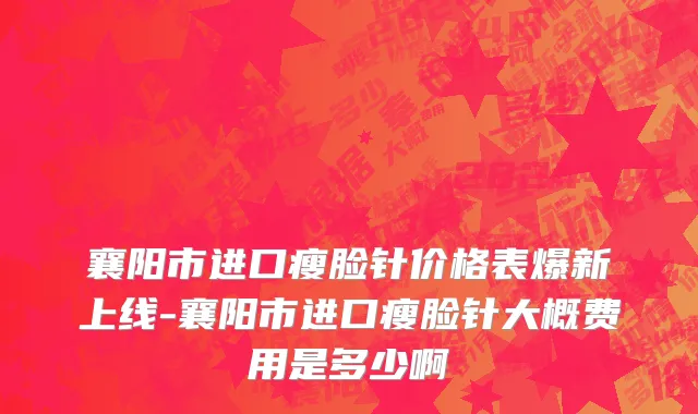 襄阳市进口瘦脸针价格表爆新上线-襄阳市进口瘦脸针大概费用是多少啊