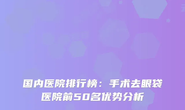 国内医院排行榜：手术去眼袋医院前50名优势分析