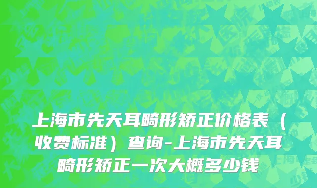 上海市先天耳畸形矫正价格表（收费标准）查询-上海市先天耳畸形矫正一次大概多少钱