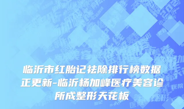 临沂市红胎记祛除排行榜数据正更新-临沂杨加峰医疗美容诊所成整形天花板