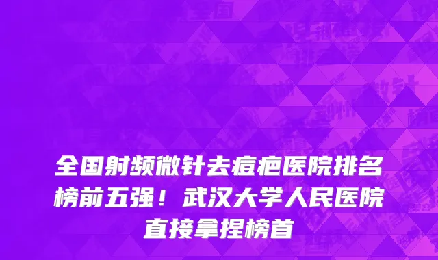 全国射频微针去痘疤医院排名榜前五强！武汉大学人民医院直接拿捏榜首