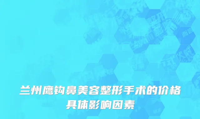 兰州鹰钩鼻美容整形手术的价格具体影响因素