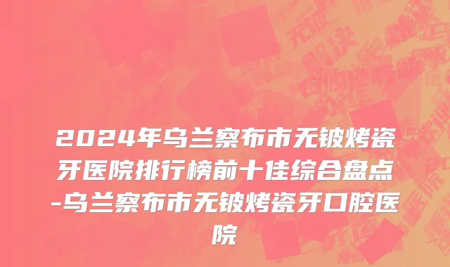 2024年乌兰察布市无铍烤瓷牙医院排行榜前十佳综合盘点-乌兰察布市无铍烤瓷牙口腔医院