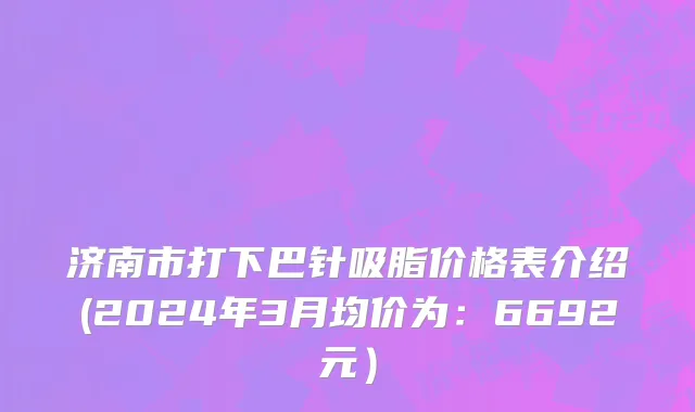 济南市打下巴针吸脂价格表介绍(2024年3月均价为：6692元）