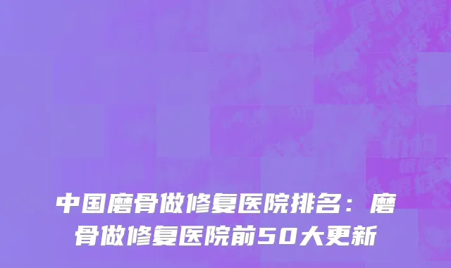 中国磨骨做修复医院排名：磨骨做修复医院前50大更新