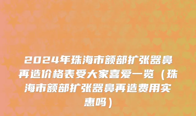 2024年珠海市额部扩张器鼻再造价格表受大家喜爱一览（珠海市额部扩张器鼻再造费用实惠吗）