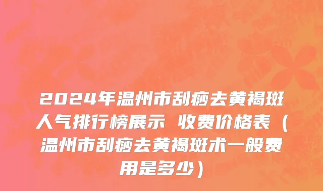 2024年温州市刮痧去黄褐斑人气排行榜展示 收费价格表（温州市刮痧去黄褐斑术一般费用是多少）