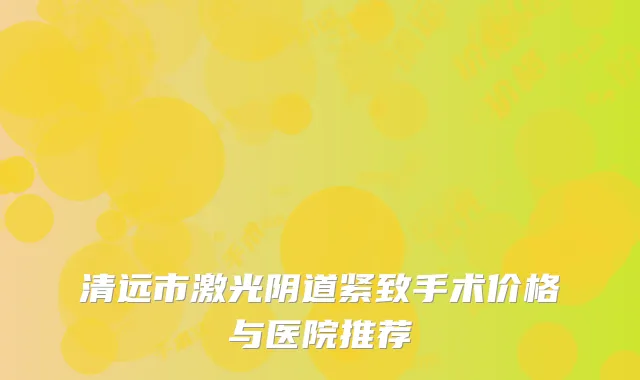 清远市激光阴道紧致手术价格与医院推荐