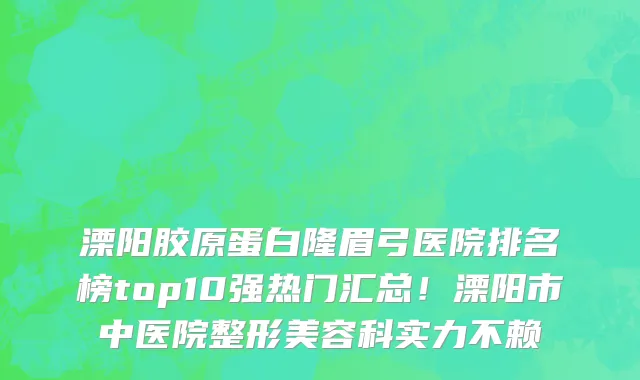 溧阳胶原蛋白隆眉弓医院排名榜top10强热门汇总!溧阳市中医院整形美容科实力不赖