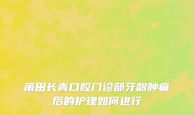 莆田长青口腔门诊部牙龈肿痛后的护理如何进行