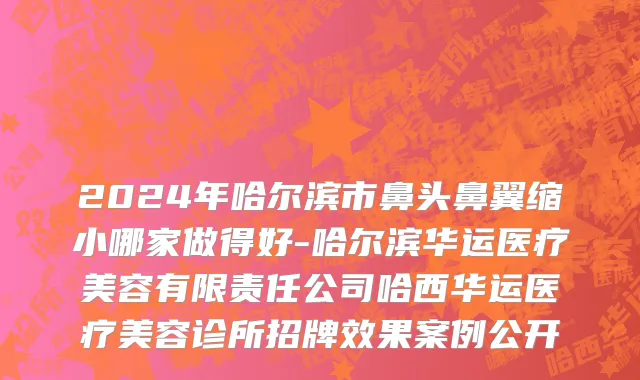 2024年哈尔滨市鼻头鼻翼缩小哪家做得好-哈尔滨华运医疗美容有限责任公司哈西华运医疗美容诊所招牌效果案例公开