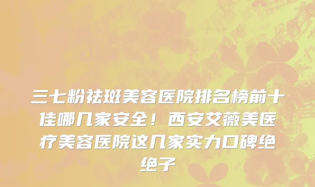 三七粉祛斑美容医院排名榜前十佳哪几家安全！西安艾薇美医疗美容医院这几家实力口碑绝绝子