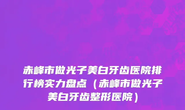 赤峰市做光子美白牙齿医院排行榜实力盘点（赤峰市做光子美白牙齿整形医院）