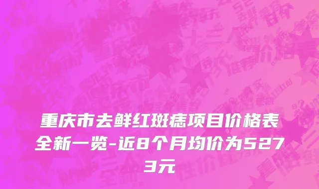 重庆市去鲜红斑痣项目价格表全新一览-近8个月均价为5273元