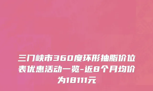 三门峡市360度环形抽脂价位表优惠活动一览-近8个月均价为18111元