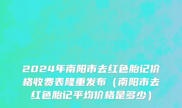2024年南阳市去红色胎记价格收费表隆重发布（南阳市去红色胎记平均价格是多少）