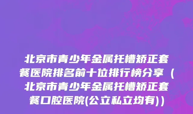 北京市青少年金属托槽矫正套餐医院排名前十位排行榜分享（北京市青少年金属托槽矫正套餐口腔医院(公立私立均有)）
