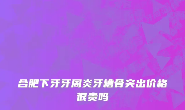 合肥下牙牙周炎牙槽骨突出价格很贵吗