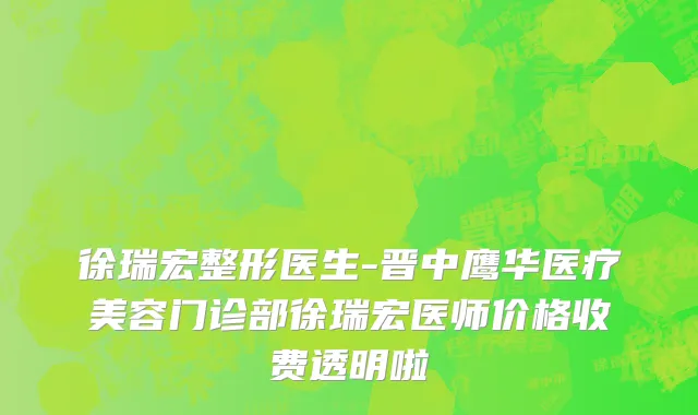 徐瑞宏整形医生-晋中鹰华医疗美容门诊部徐瑞宏医师价格收费透明啦