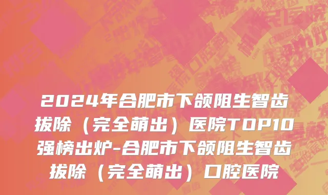 2024年合肥市下颌阻生智齿拔除（完全萌出）医院TOP10强榜出炉-合肥市下颌阻生智齿拔除（完全萌出）口腔医院