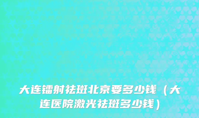 大连镭射祛斑北京要多少钱（大连医院激光祛斑多少钱）