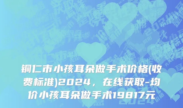 铜仁市小孩耳朵做手术价格(收费标准)2024，在线获取-均价小孩耳朵做手术19817元